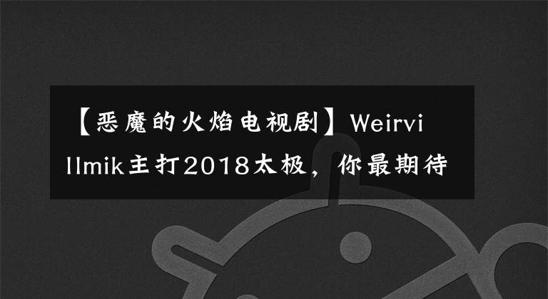 【恶魔的火焰电视剧】Weirvillmik主打2018太极，你最期待哪个