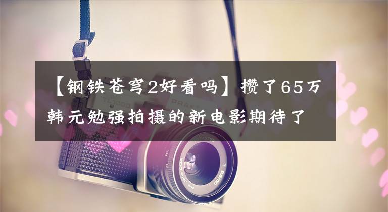 【钢铁苍穹2好看吗】攒了65万韩元勉强拍摄的新电影期待了足足6年！