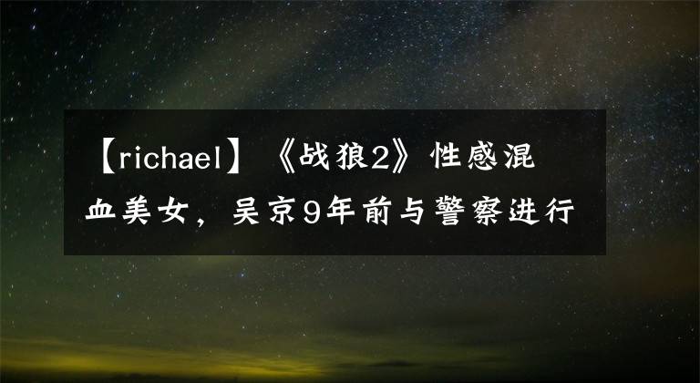 【richael】《战狼2》性感混血美女，吴京9年前与警察进行了土匪恋爱，第二次合作爆发了红潮文章配图