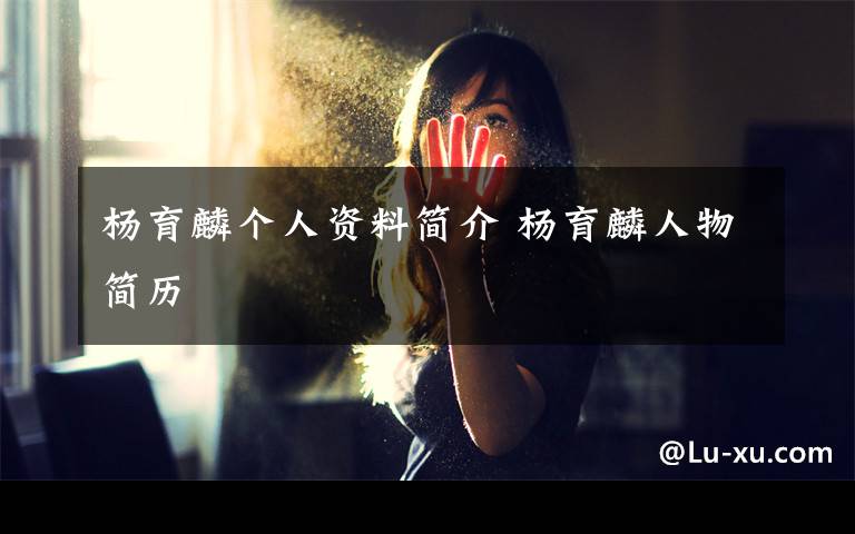 杨育麟个人资料简介 杨育麟人物简历文章配图