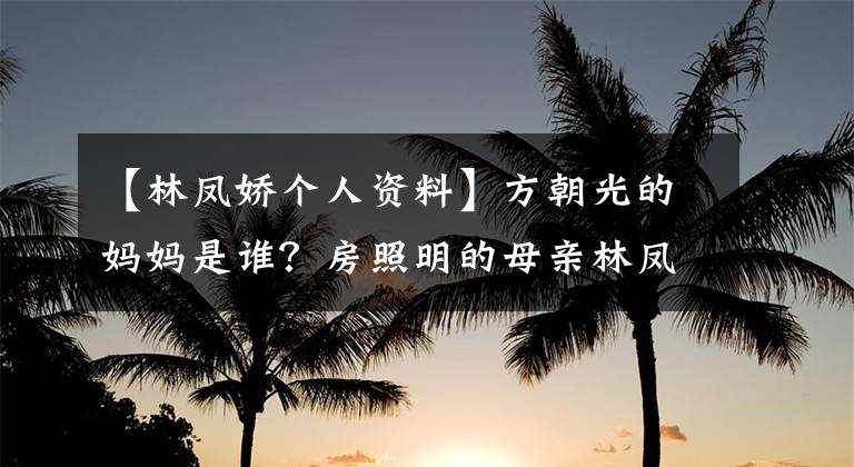 【林凤娇个人资料】方朝光的妈妈是谁？房照明的母亲林凤桥照片等个人信息被公开