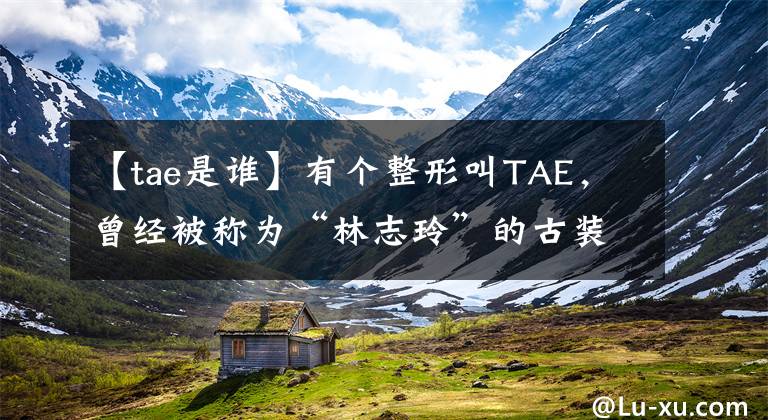 【tae是谁】有个整形叫TAE，曾经被称为“林志玲”的古装男神，现在37岁了。