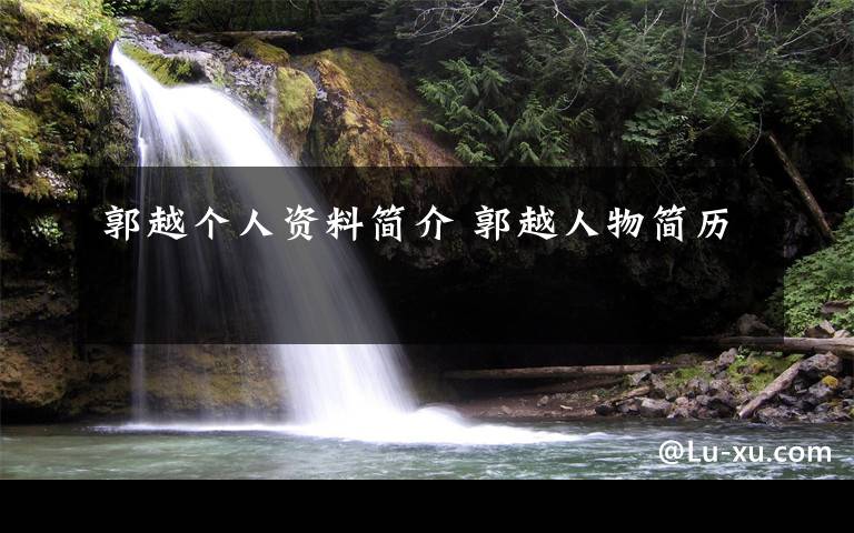 郭越个人资料简介 郭越人物简历文章配图