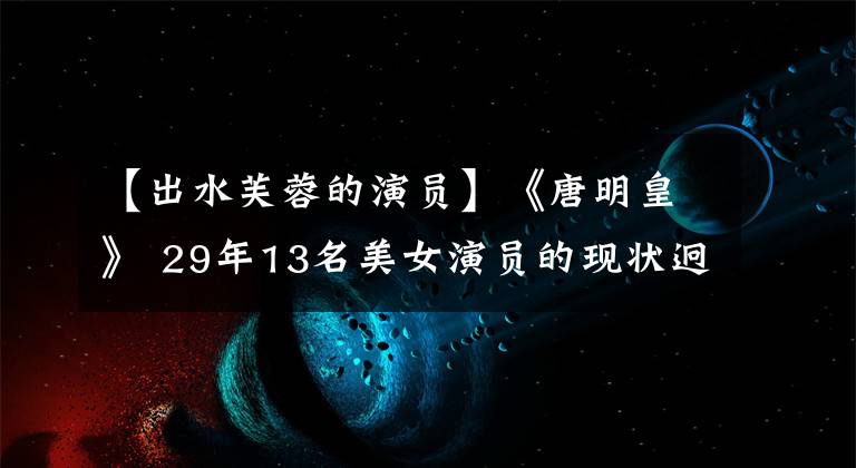 【出水芙蓉的演员】《唐明皇》 29年13名美女演员的现状迥异。56岁的样子看起来像少女。文章配图