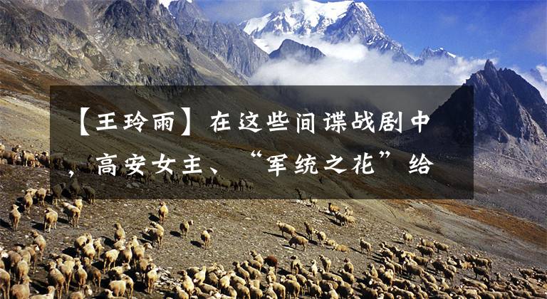 【王玲雨】在这些间谍战剧中，高安女主、“军统之花”给电视剧涂上了很多颜色。文章配图
