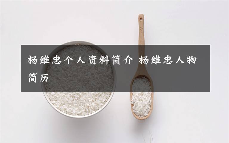 杨维忠个人资料简介 杨维忠人物简历文章配图