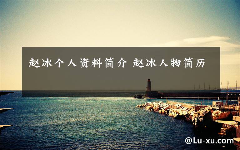 赵冰个人资料简介 赵冰人物简历文章配图