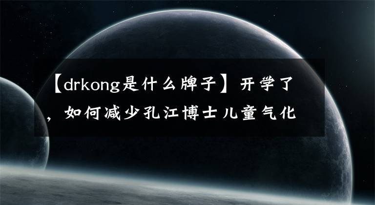 【drkong是什么牌子】开学了，如何减少孔江博士儿童气化？