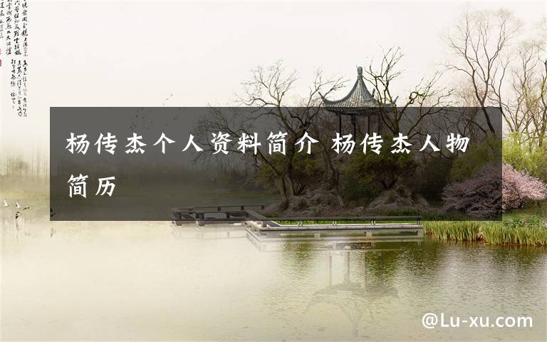 杨传杰个人资料简介 杨传杰人物简历文章配图