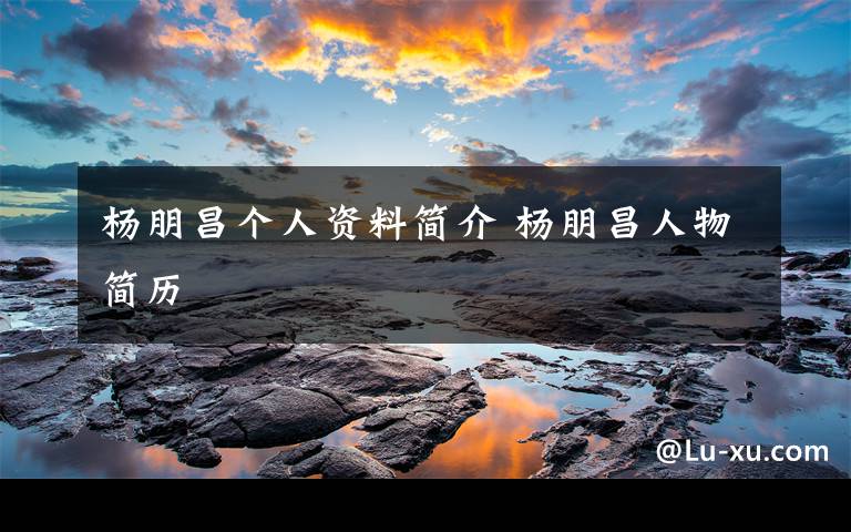 杨朋昌个人资料简介 杨朋昌人物简历文章配图