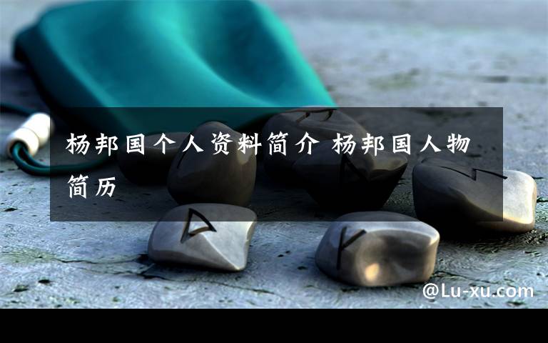 杨邦国个人资料简介 杨邦国人物简历文章配图