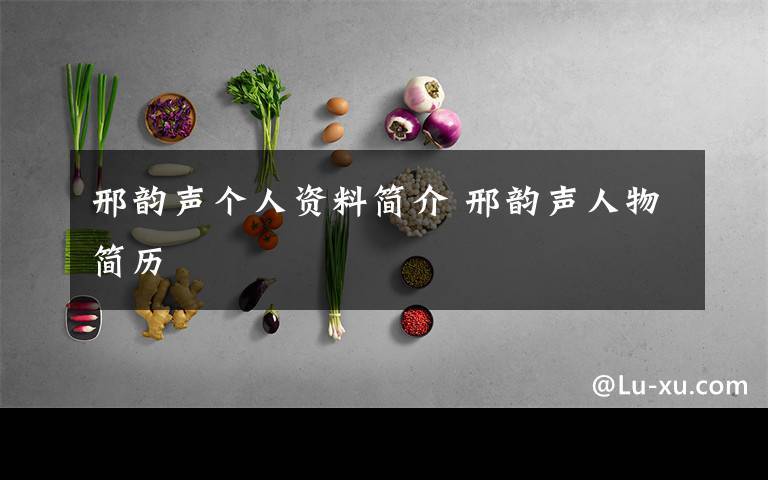 邢韵声个人资料简介 邢韵声人物简历文章配图