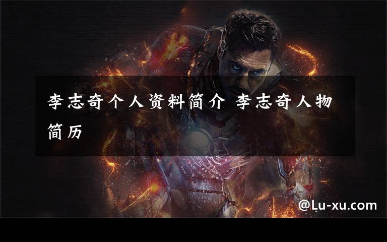李志奇个人资料简介 李志奇人物简历文章配图