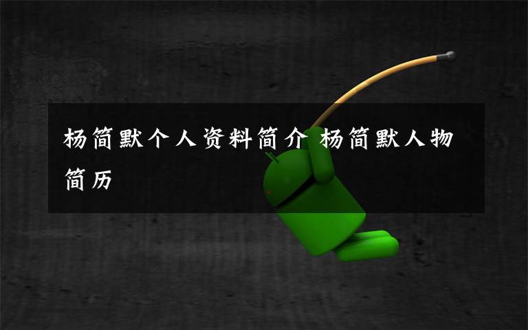 杨简默个人资料简介 杨简默人物简历文章配图