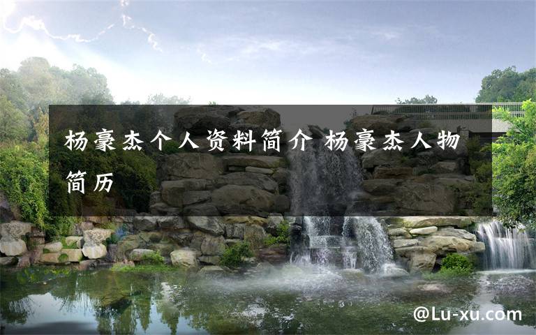 杨豪杰个人资料简介 杨豪杰人物简历文章配图