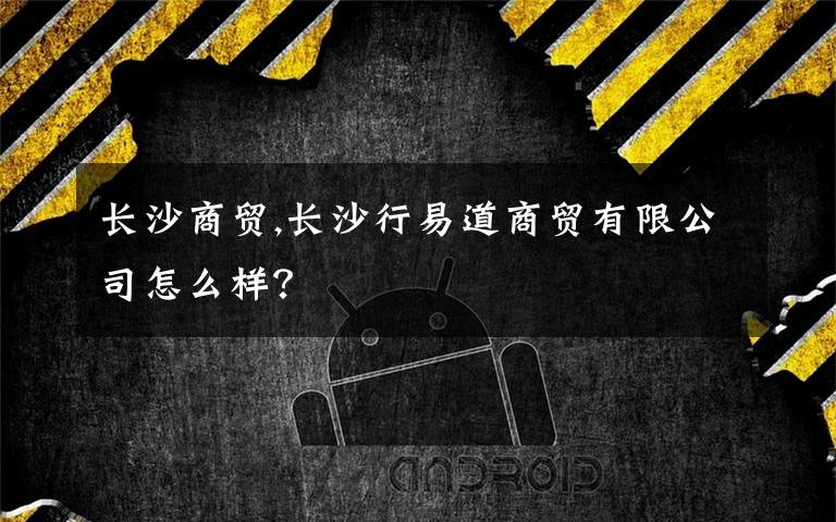 长沙商贸,长沙行易道商贸有限公司怎么样？