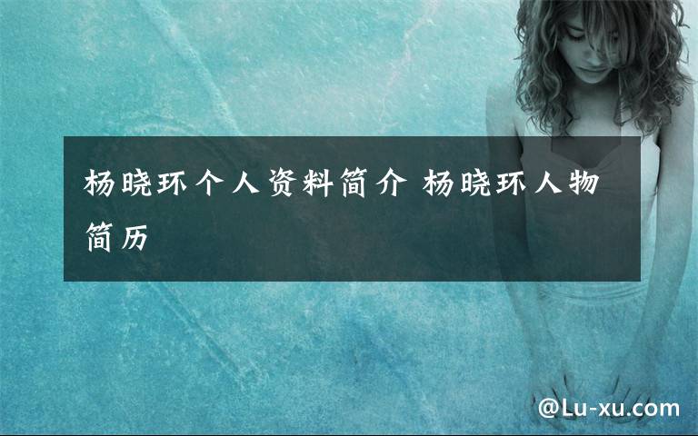 杨晓环个人资料简介 杨晓环人物简历文章配图