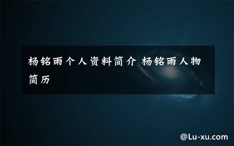 杨铭雨个人资料简介 杨铭雨人物简历文章配图