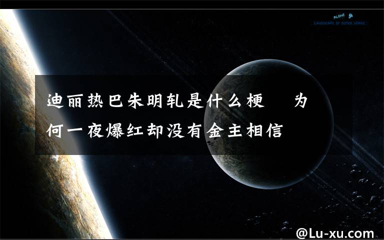 迪丽热巴朱明轧是什么梗 为何一夜爆红却没有金主相信文章配图