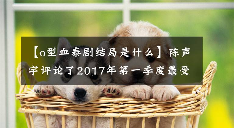 【o型血泰剧结局是什么】陈声宇评论了2017年第一季度最受中国网民喜爱的十大太极排行榜