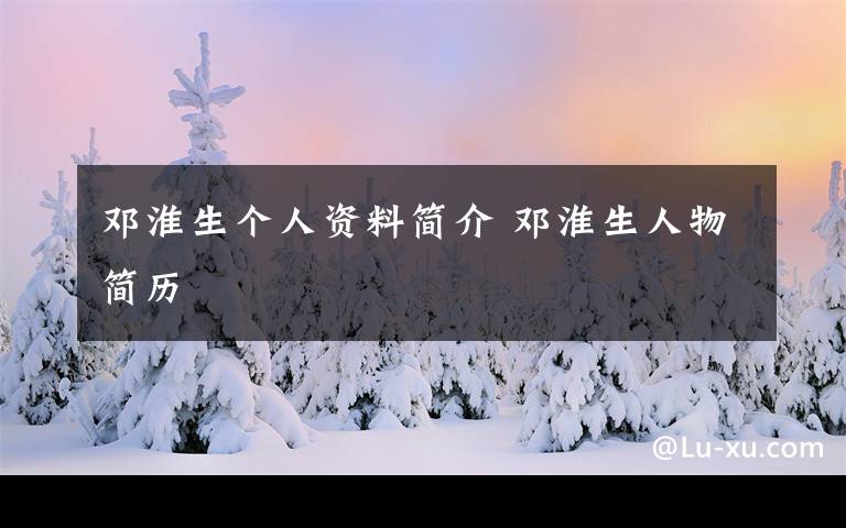 邓淮生个人资料简介 邓淮生人物简历文章配图