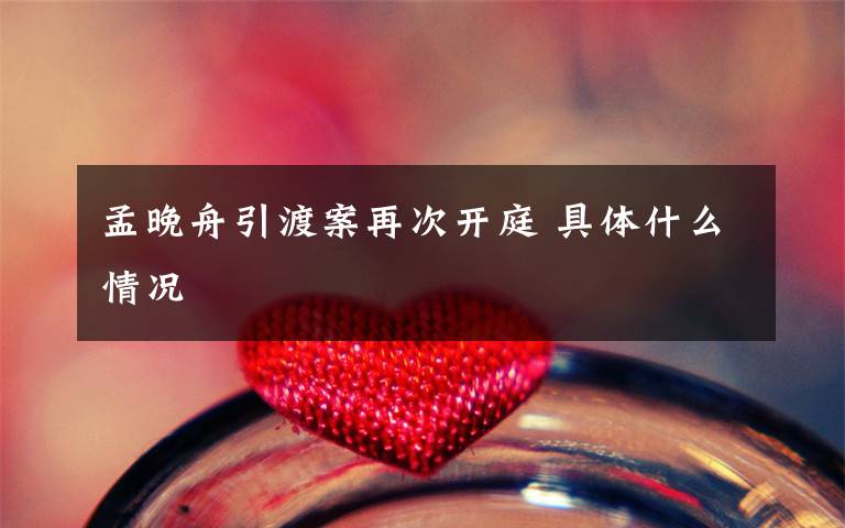 孟晚舟引渡案再次开庭 具体什么情况文章配图
