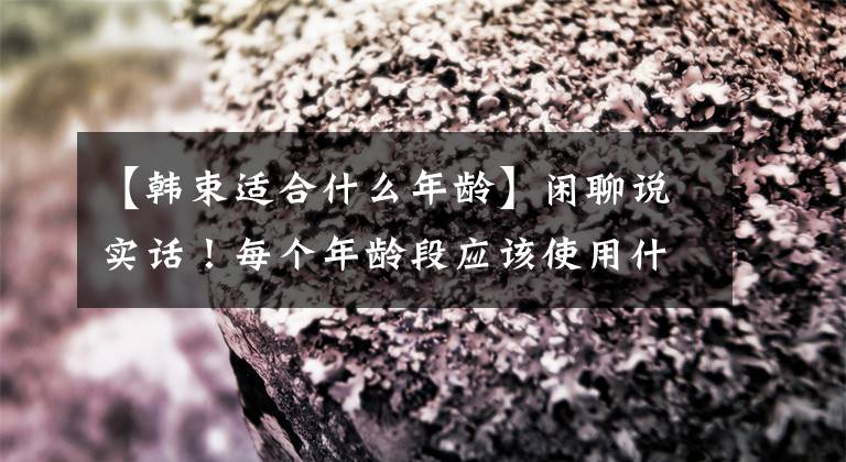 【韩束适合什么年龄】闲聊说实话！每个年龄段应该使用什么护肤品？