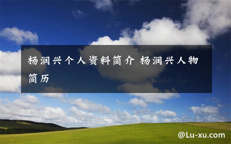 杨润兴个人资料简介 杨润兴人物简历文章配图