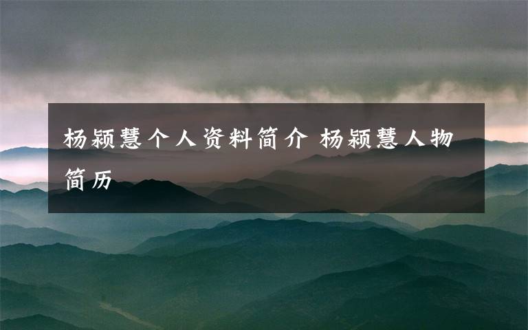 杨颍慧个人资料简介 杨颍慧人物简历文章配图