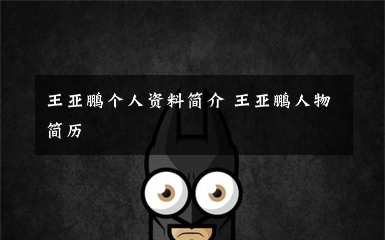 王亚鹏个人资料简介 王亚鹏人物简历文章配图