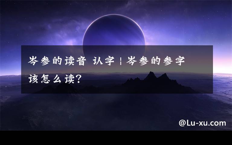 岑参的读音 认字 | 岑参的参字该怎么读？