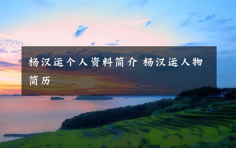 杨汉运个人资料简介 杨汉运人物简历文章配图