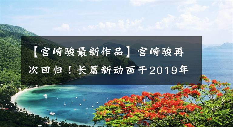 【宫崎骏最新作品】宫崎骏再次回归！长篇新动画于2019年盘点了经典作品