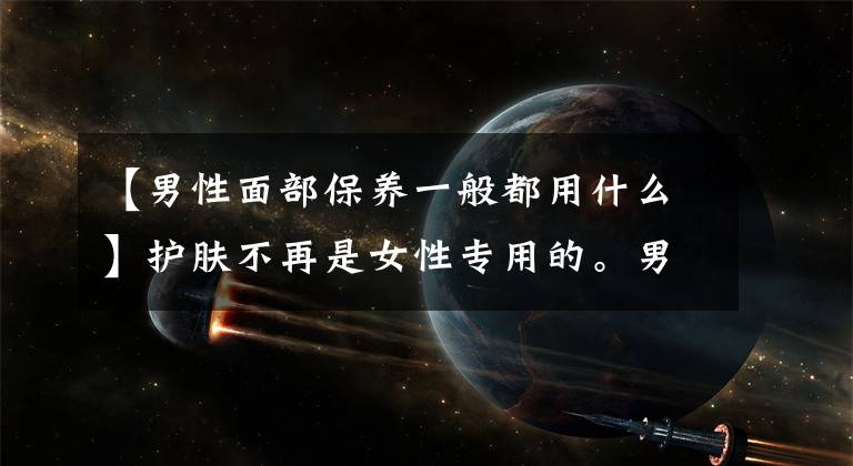 【男性面部保养一般都用什么】护肤不再是女性专用的。男性护肤意识觉醒，男性护肤成为新兴的蓝色海洋