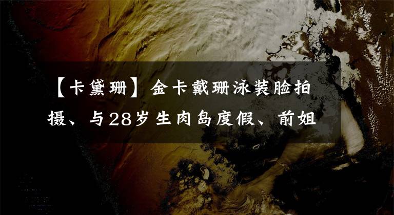 【卡黛珊】金卡戴珊泳装脸拍摄、与28岁生肉岛度假、前姐夫发表了评论