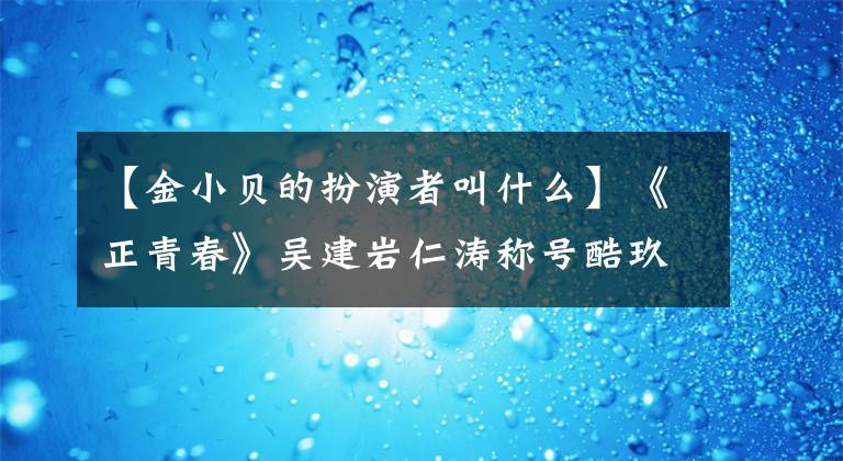 【金小贝的扮演者叫什么】《正青春》吴建岩仁涛称号酷玖姐姐团正式出道