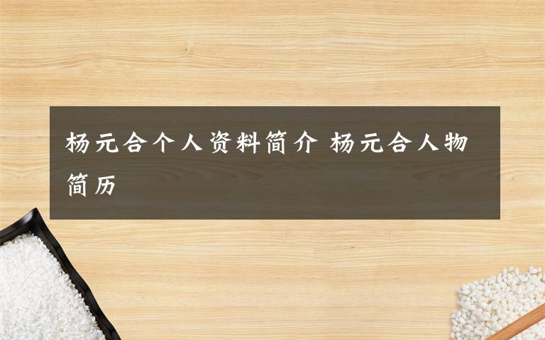 杨元合个人资料简介 杨元合人物简历文章配图