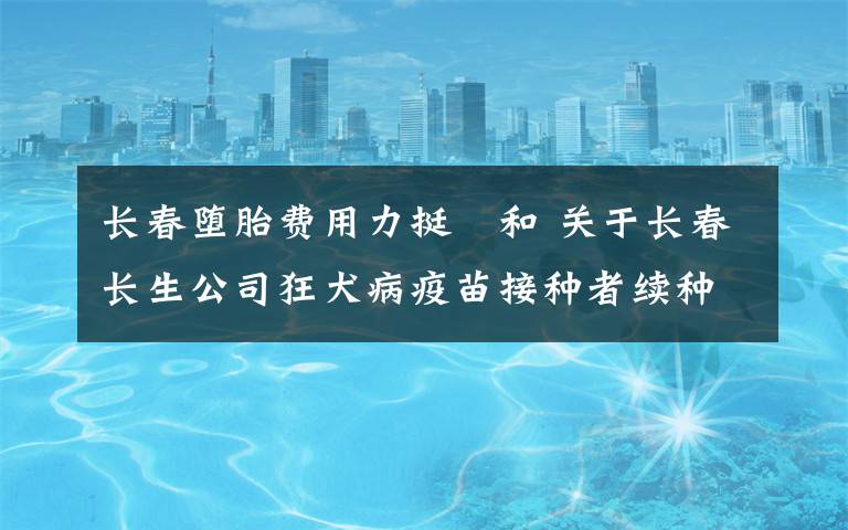 长春堕胎费用力挺恊和 关于长春长生公司狂犬病疫苗接种者续种补种有关费用问题的通知