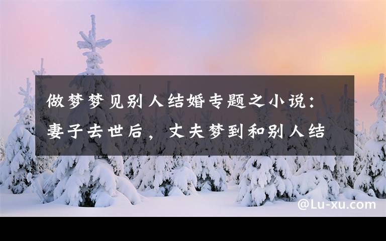 做梦梦见别人结婚专题之小说：妻子去世后，丈夫梦到和别人结婚，第二天来到坟墓前哭了起来。