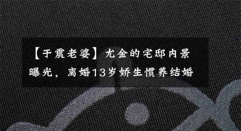 【于震老婆】尤金的宅邸内景曝光，离婚13岁娇生惯养结婚，前妻的脸没有失去现任妻子。