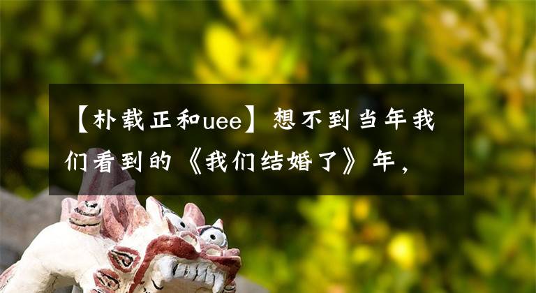 【朴载正和uee】想不到当年我们看到的《我们结婚了》年，维尼夫妇有7年了。