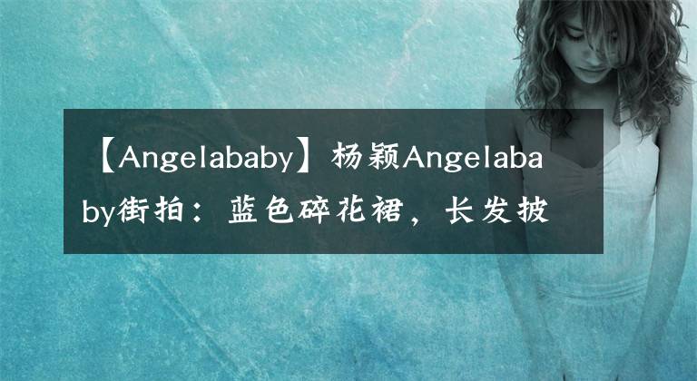 【Angelababy】杨颖Angelababy街拍：蓝色碎花裙，长发披肩，温柔华丽文章配图