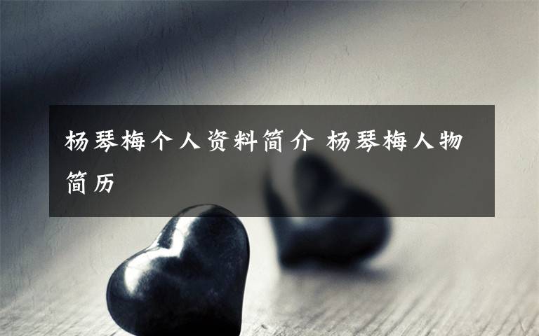 杨琴梅个人资料简介 杨琴梅人物简历文章配图