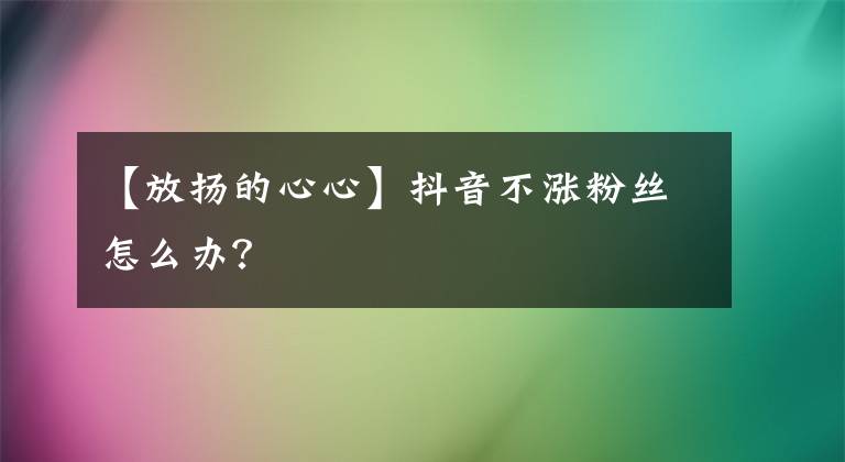 【放扬的心心】抖音不涨粉丝怎么办？