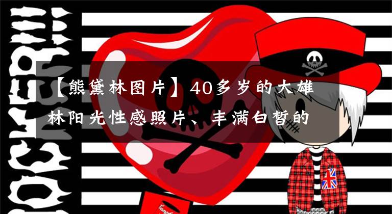 【熊黛林图片】40多岁的大雄林阳光性感照片、丰满白皙的少女、网友：郭福清都应该后悔。