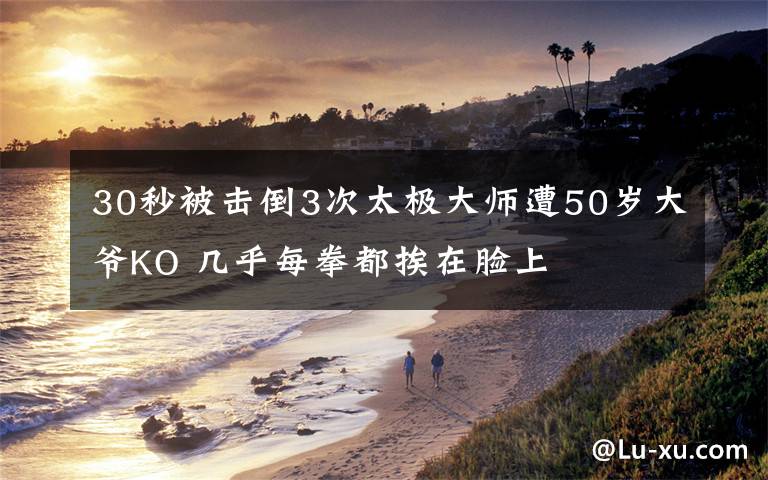 30秒被击倒3次太极大师遭50岁大爷KO 几乎每拳都挨在脸上