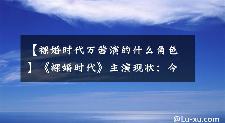 【裸婚时代万茜演的什么角色】《裸婚时代》主演现状：今天一个人被封后是妖贼还是完臣？