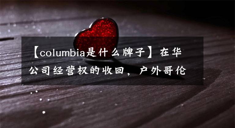 【columbia是什么牌子】在华公司经营权的收回，户外哥伦比亚想在这里变得年轻