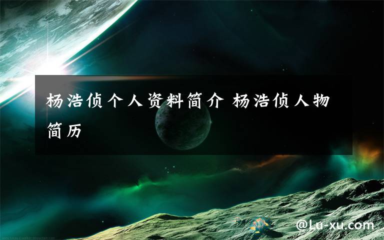 杨浩侦个人资料简介 杨浩侦人物简历文章配图