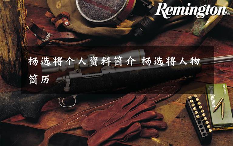 杨选将个人资料简介 杨选将人物简历文章配图